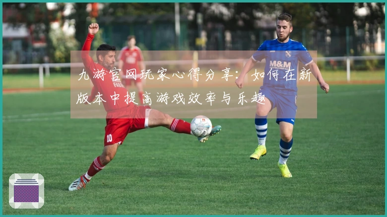 九游官网玩家心得分享：如何在新版本中提高游戏效率与乐趣