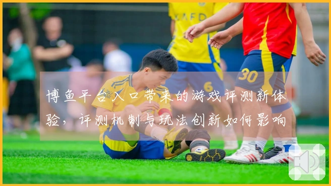 博鱼平台入口带来的游戏评测新体验，评测机制与玩法创新如何影响你的策略选择？