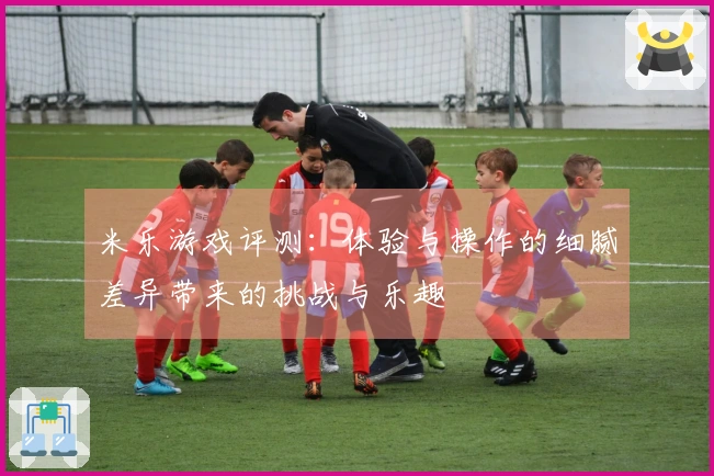 米乐游戏评测：体验与操作的细腻差异带来的挑战与乐趣