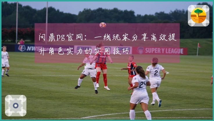 问鼎pg官网：一线玩家分享高效提升角色实力的实用技巧