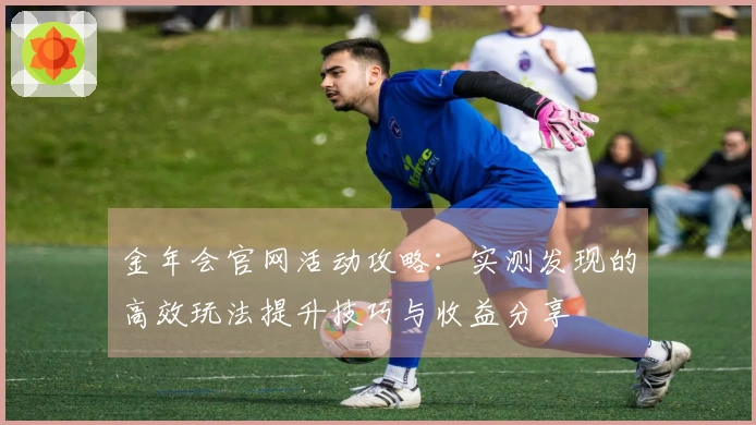 金年会官网活动攻略：实测发现的高效玩法提升技巧与收益分享