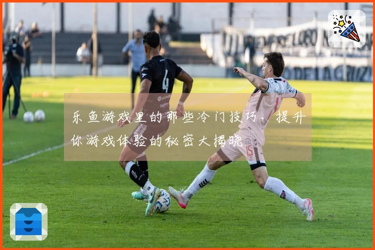 乐鱼游戏里的那些冷门技巧，提升你游戏体验的秘密大揭晓